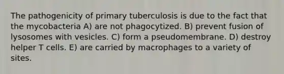 The pathogenicity of primary tuberculosis is due to the fact that the mycobacteria A) are not phagocytized. B) prevent fusion of lysosomes with vesicles. C) form a pseudomembrane. D) destroy helper T cells. E) are carried by macrophages to a variety of sites.