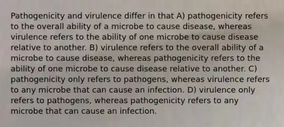 Pathogenicity and virulence differ in that A) pathogenicity refers to the overall ability of a microbe to cause disease, whereas virulence refers to the ability of one microbe to cause disease relative to another. B) virulence refers to the overall ability of a microbe to cause disease, whereas pathogenicity refers to the ability of one microbe to cause disease relative to another. C) pathogenicity only refers to pathogens, whereas virulence refers to any microbe that can cause an infection. D) virulence only refers to pathogens, whereas pathogenicity refers to any microbe that can cause an infection.