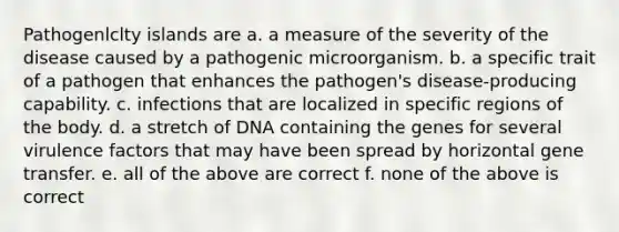 Pathogenlclty islands are a. a measure of the severity of the disease caused by a pathogenic microorganism. b. a specific trait of a pathogen that enhances the pathogen's disease-producing capability. c. infections that are localized in specific regions of the body. d. a stretch of DNA containing the genes for several virulence factors that may have been spread by horizontal gene transfer. e. all of the above are correct f. none of the above is correct