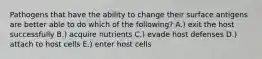 Pathogens that have the ability to change their surface antigens are better able to do which of the following? A.) exit the host successfully B.) acquire nutrients C.) evade host defenses D.) attach to host cells E.) enter host cells