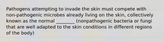 Pathogens attempting to invade the skin must compete with non-pathogenic microbes already living on the skin, collectively known as the normal ________ (nonpathogenic bacteria or fungi that are well adapted to the skin conditions in different regions of the body)