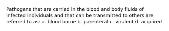 Pathogens that are carried in the blood and body fluids of infected individuals and that can be transmitted to others are referred to as: a. blood borne b. parenteral c. virulent d. acquired