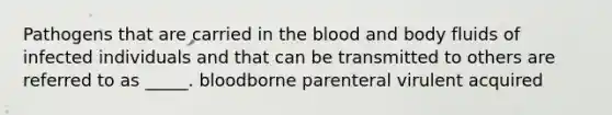 Pathogens that are carried in the blood and body fluids of infected individuals and that can be transmitted to others are referred to as _____. bloodborne parenteral virulent acquired