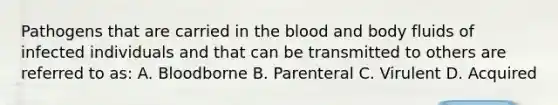 Pathogens that are carried in the blood and body fluids of infected individuals and that can be transmitted to others are referred to as: A. Bloodborne B. Parenteral C. Virulent D. Acquired