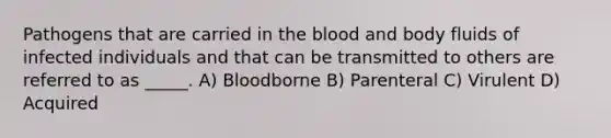 Pathogens that are carried in <a href='https://www.questionai.com/knowledge/k7oXMfj7lk-the-blood' class='anchor-knowledge'>the blood</a> and body fluids of infected individuals and that can be transmitted to others are referred to as _____. A) Bloodborne B) Parenteral C) Virulent D) Acquired