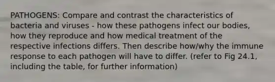 PATHOGENS: Compare and contrast the characteristics of bacteria and viruses - how these pathogens infect our bodies, how they reproduce and how medical treatment of the respective infections differs. Then describe how/why the immune response to each pathogen will have to differ. (refer to Fig 24.1, including the table, for further information)