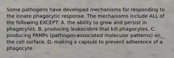 Some pathogens have developed mechanisms for responding to the innate phagocytic response. The mechanisms include ALL of the following EXCEPT: A. the ability to grow and persist in phagocytes. B. producing leukocidins that kill phagocytes. C. producing PAMPs (pathogen-associated molecular patterns) on the cell surface. D. making a capsule to prevent adherence of a phagocyte.