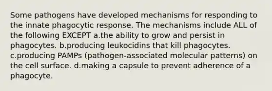Some pathogens have developed mechanisms for responding to the innate phagocytic response. The mechanisms include ALL of the following EXCEPT a.the ability to grow and persist in phagocytes. b.producing leukocidins that kill phagocytes. c.producing PAMPs (pathogen-associated molecular patterns) on the cell surface. d.making a capsule to prevent adherence of a phagocyte.