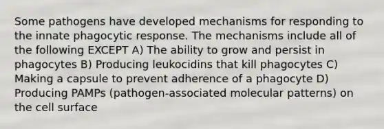 Some pathogens have developed mechanisms for responding to the innate phagocytic response. The mechanisms include all of the following EXCEPT A) The ability to grow and persist in phagocytes B) Producing leukocidins that kill phagocytes C) Making a capsule to prevent adherence of a phagocyte D) Producing PAMPs (pathogen-associated molecular patterns) on the cell surface