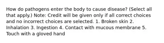 How do pathogens enter the body to cause disease? (Select all that apply.) Note: Credit will be given only if all correct choices and no incorrect choices are selected. 1. Broken skin 2. Inhalation 3. Ingestion 4. Contact with mucous membrane 5. Touch with a gloved hand