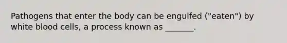 Pathogens that enter the body can be engulfed ("eaten") by white blood cells, a process known as _______.