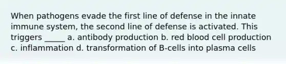 When pathogens evade the first line of defense in the innate immune system, the second line of defense is activated. This triggers _____ a. antibody production b. red blood cell production c. inflammation d. transformation of B-cells into plasma cells