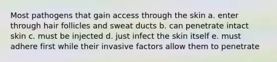 Most pathogens that gain access through the skin a. enter through hair follicles and sweat ducts b. can penetrate intact skin c. must be injected d. just infect the skin itself e. must adhere first while their invasive factors allow them to penetrate