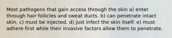 Most pathogens that gain access through the skin a) enter through hair follicles and sweat ducts. b) can penetrate intact skin. c) must be injected. d) just infect the skin itself. e) must adhere first while their invasive factors allow them to penetrate.