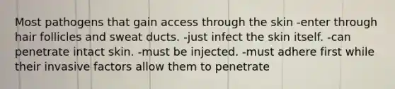 Most pathogens that gain access through the skin -enter through hair follicles and sweat ducts. -just infect the skin itself. -can penetrate intact skin. -must be injected. -must adhere first while their invasive factors allow them to penetrate