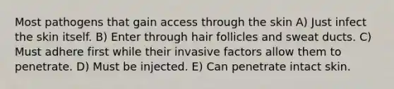 Most pathogens that gain access through the skin A) Just infect the skin itself. B) Enter through hair follicles and sweat ducts. C) Must adhere first while their invasive factors allow them to penetrate. D) Must be injected. E) Can penetrate intact skin.