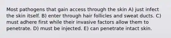 Most pathogens that gain access through the skin A) just infect the skin itself. B) enter through hair follicles and sweat ducts. C) must adhere first while their invasive factors allow them to penetrate. D) must be injected. E) can penetrate intact skin.