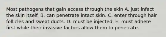 Most pathogens that gain access through the skin A. just infect the skin itself. B. can penetrate intact skin. C. enter through hair follicles and sweat ducts. D. must be injected. E. must adhere first while their invasive factors allow them to penetrate.