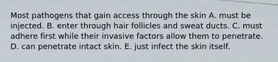 Most pathogens that gain access through the skin A. must be injected. B. enter through hair follicles and sweat ducts. C. must adhere first while their invasive factors allow them to penetrate. D. can penetrate intact skin. E. just infect the skin itself.