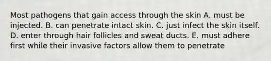 Most pathogens that gain access through the skin A. must be injected. B. can penetrate intact skin. C. just infect the skin itself. D. enter through <a href='https://www.questionai.com/knowledge/kiv0PTowAN-hair-follicles' class='anchor-knowledge'>hair follicles</a> and sweat ducts. E. must adhere first while their invasive factors allow them to penetrate