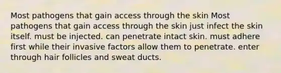 Most pathogens that gain access through the skin Most pathogens that gain access through the skin just infect the skin itself. must be injected. can penetrate intact skin. must adhere first while their invasive factors allow them to penetrate. enter through hair follicles and sweat ducts.