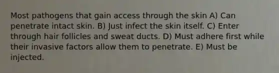 Most pathogens that gain access through the skin A) Can penetrate intact skin. B) Just infect the skin itself. C) Enter through hair follicles and sweat ducts. D) Must adhere first while their invasive factors allow them to penetrate. E) Must be injected.