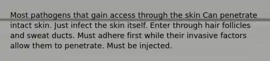 Most pathogens that gain access through the skin Can penetrate intact skin. Just infect the skin itself. Enter through hair follicles and sweat ducts. Must adhere first while their invasive factors allow them to penetrate. Must be injected.