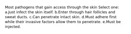 Most pathogens that gain access through the skin Select one: a.Just infect the skin itself. b.Enter through hair follicles and sweat ducts. c.Can penetrate intact skin. d.Must adhere first while their invasive factors allow them to penetrate. e.Must be injected.