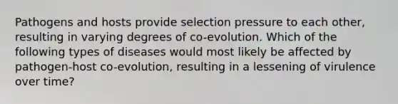 Pathogens and hosts provide selection pressure to each other, resulting in varying degrees of co-evolution. Which of the following types of diseases would most likely be affected by pathogen-host co-evolution, resulting in a lessening of virulence over time?