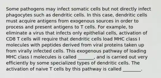 Some pathogens may infect somatic cells but not directly infect phagocytes such as dendritic cells. In this case, dendritic cells must acquire antigens from exogenous sources in order to process and present antigens to T cells. For example, to eliminate a virus that infects only epithelial cells, activation of CD8 T cells will require that dendritic cells load MHC class I molecules with peptides derived from viral proteins taken up from virally infected cells. This exogenous pathway of loading MHC class I molecules is called _______, and is carried out very efficiently by some specialized types of dendritic cells. The activation of naive T cells by this pathway is called ________.