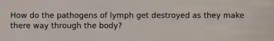 How do the pathogens of lymph get destroyed as they make there way through the body?