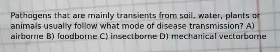 Pathogens that are mainly transients from soil, water, plants or animals usually follow what mode of disease transmission? A) airborne B) foodborne C) insectborne D) mechanical vectorborne