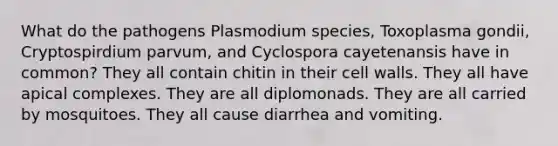 What do the pathogens Plasmodium species, Toxoplasma gondii, Cryptospirdium parvum, and Cyclospora cayetenansis have in common? They all contain chitin in their cell walls. They all have apical complexes. They are all diplomonads. They are all carried by mosquitoes. They all cause diarrhea and vomiting.