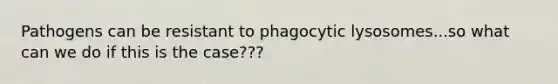 Pathogens can be resistant to phagocytic lysosomes...so what can we do if this is the case???