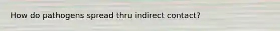 How do pathogens spread thru indirect contact?