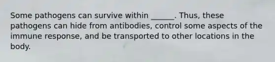 Some pathogens can survive within ______. Thus, these pathogens can hide from antibodies, control some aspects of the immune response, and be transported to other locations in the body.