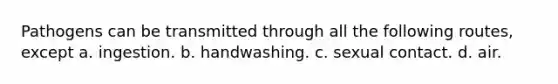 Pathogens can be transmitted through all the following routes, except a. ingestion. b. handwashing. c. sexual contact. d. air.