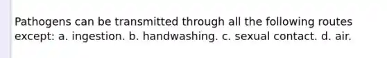 Pathogens can be transmitted through all the following routes except: a. ingestion. b. handwashing. c. sexual contact. d. air.