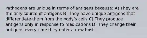 Pathogens are unique in terms of antigens because: A) They are the only source of antigens B) They have unique antigens that differentiate them from the body's cells C) They produce antigens only in response to medications D) They change their antigens every time they enter a new host