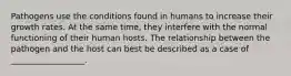 Pathogens use the conditions found in humans to increase their growth rates. At the same time, they interfere with the normal functioning of their human hosts. The relationship between the pathogen and the host can best be described as a case of __________________.
