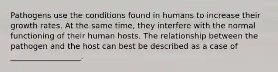 Pathogens use the conditions found in humans to increase their growth rates. At the same time, they interfere with the normal functioning of their human hosts. The relationship between the pathogen and the host can best be described as a case of __________________.