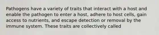 Pathogens have a variety of traits that interact with a host and enable the pathogen to enter a host, adhere to host cells, gain access to nutrients, and escape detection or removal by the immune system. These traits are collectively called