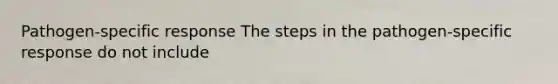 Pathogen-specific response The steps in the pathogen-specific response do not include