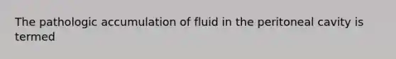 The pathologic accumulation of fluid in the peritoneal cavity is termed