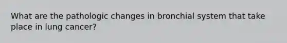 What are the pathologic changes in bronchial system that take place in lung cancer?