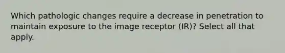 Which pathologic changes require a decrease in penetration to maintain exposure to the image receptor (IR)? Select all that apply.