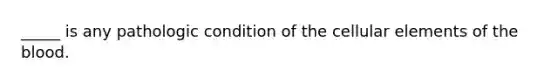 _____ is any pathologic condition of the cellular elements of the blood.
