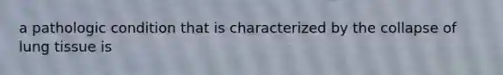 a pathologic condition that is characterized by the collapse of lung tissue is