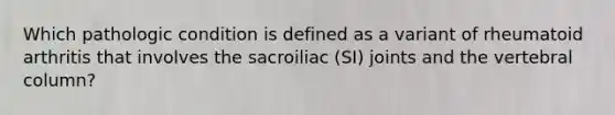 Which pathologic condition is defined as a variant of rheumatoid arthritis that involves the sacroiliac (SI) joints and the vertebral column?