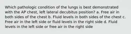 Which pathologic condition of the lungs is best demonstrated with the AP chest, left lateral decubitus position? a. Free air in both sides of the chest b. Fluid levels in both sides of the chest c. Free air in the left side or fluid levels in the right side d. Fluid levels in the left side or free air in the right side